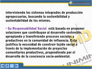 interviniendo los sistemas integrados de producción
agropecuarias, buscando la sostenibilidad y
sustentabilidad de los mismos.
• Su Responsabilidad Social está basada en proponer
soluciones que contribuyan al desarrollo sostenible,
apropiando y transfiriendo procesos sociales y
productivos en la comunidad de influencia. Esto
justifica la necesidad de construir tejido social a
través de la implementación de proyectos
comunitarios productivos, propendiendo por el
desarrollo de la conciencia socio-ambiental.
 