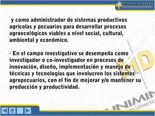 y como administrador de sistemas productivos
agrícolas y pecuarios para desarrollar procesos
agroecológicos viables a nivel social, cultural,
ambiental y económico.
· En el campo investigativo se desempeña como
investigador o co-investigador en procesos de
innovación, diseño, implementación y manejo de
técnicas y tecnologías que involucren los sistemas
agropecuarios, con el fin de mejorar y/o mantener su
producción y productividad.
 