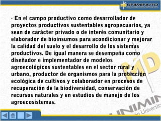 · En el campo productivo como desarrollador de
proyectos productivos sustentables agropecuarios, ya
sean de carácter privado o de interés comunitario y
elaborador de bioinsumos para acondicionar y mejorar
la calidad del suelo y el desarrollo de los sistemas
productivos. De igual manera se desempeña como
diseñador e implementador de modelos
agroecológicos sustentables en el sector rural y
urbano, productor de organismos para la protección
ecológica de cultivos y colaborador en procesos de
recuperación de la biodiversidad, conservación de
recursos naturales y en estudios de manejo de los
agroecosistemas.
 