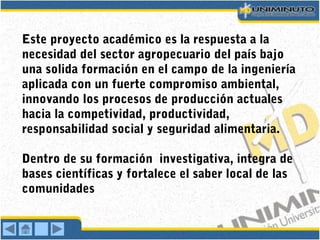 Este proyecto académico es la respuesta a la
necesidad del sector agropecuario del país bajo
una solida formación en el campo de la ingeniería
aplicada con un fuerte compromiso ambiental,
innovando los procesos de producción actuales
hacia la competividad, productividad,
responsabilidad social y seguridad alimentaria.
Dentro de su formación investigativa, integra de
bases científicas y fortalece el saber local de las
comunidades
 