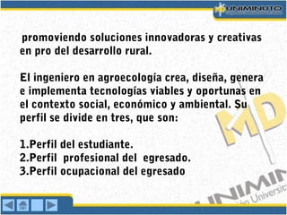 promoviendo soluciones innovadoras y creativas
en pro del desarrollo rural.
El ingeniero en agroecología crea, diseña, genera
e implementa tecnologías viables y oportunas en
el contexto social, económico y ambiental. Su
perfil se divide en tres, que son:
1.Perfil del estudiante.
2.Perfil profesional del egresado.
3.Perfil ocupacional del egresado
 