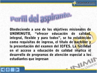 Obedeciendo a uno de los objetivos misionales de
UNIMINUTO, “ofrecer educación de calidad,
integral, flexible y para todos”, se ha establecido
como requisitos de ingreso, el título de bachiller y
la presentación del examen del ICFES. La facilidad
en el acceso a educación de calidad implica el
desarrollo de programas de atención especial a los
estudiantes que ingresan
 