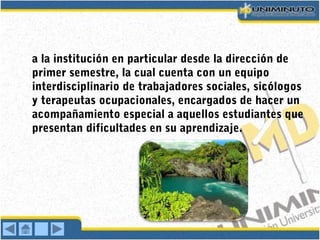 a la institución en particular desde la dirección de
primer semestre, la cual cuenta con un equipo
interdisciplinario de trabajadores sociales, sicólogos
y terapeutas ocupacionales, encargados de hacer un
acompañamiento especial a aquellos estudiantes que
presentan dificultades en su aprendizaje.
 