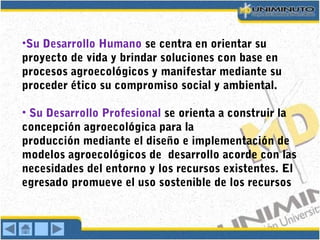 •Su Desarrollo Humano se centra en orientar su
proyecto de vida y brindar soluciones con base en
procesos agroecológicos y manifestar mediante su
proceder ético su compromiso social y ambiental.
• Su Desarrollo Profesional se orienta a construir la
concepción agroecológica para la
producción mediante el diseño e implementación de
modelos agroecológicos de desarrollo acorde con las
necesidades del entorno y los recursos existentes. El
egresado promueve el uso sostenible de los recursos
 
