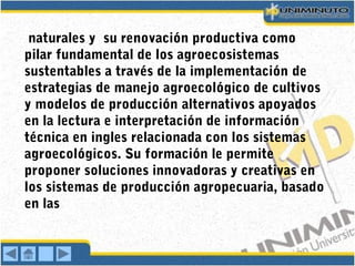 naturales y su renovación productiva como
pilar fundamental de los agroecosistemas
sustentables a través de la implementación de
estrategias de manejo agroecológico de cultivos
y modelos de producción alternativos apoyados
en la lectura e interpretación de información
técnica en ingles relacionada con los sistemas
agroecológicos. Su formación le permite
proponer soluciones innovadoras y creativas en
los sistemas de producción agropecuaria, basado
en las
 