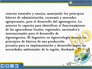 ciencias naturales y exactas, manejandociencias naturales y exactas, manejando los principioslos principios
básicos de administración, economía y mercadeobásicos de administración, economía y mercadeo
agropecuario, para elagropecuario, para el desarrollo del agronegocio. Lodesarrollo del agronegocio. Lo
anterior lo capacita para identificar el funcionamientoanterior lo capacita para identificar el funcionamiento
dede las agrocadenas locales, regionales, nacionales elas agrocadenas locales, regionales, nacionales e
internacionales para el desarrollo deinternacionales para el desarrollo de
Agronegocios.Agronegocios. El Ingeniero en Agroecología maneja losEl Ingeniero en Agroecología maneja los
principios de básicos de una producciónprincipios de básicos de una producción
pecuaria para su implementación y desarrollo según laspecuaria para su implementación y desarrollo según las
necesidades ambientales de la región, diseñandonecesidades ambientales de la región, diseñando ee
 