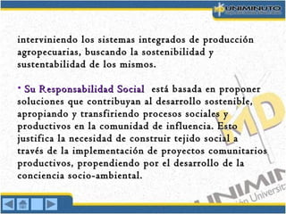 interviniendo los sistemas integrados de produccióninterviniendo los sistemas integrados de producción
agropecuarias, buscando la sostenibilidad yagropecuarias, buscando la sostenibilidad y
sustentabilidad de los mismos.sustentabilidad de los mismos.
• Su Responsabilidad SocialSu Responsabilidad Social está basada en proponerestá basada en proponer
soluciones que contribuyan al desarrollo sostenible,soluciones que contribuyan al desarrollo sostenible,
apropiando y transfiriendo procesos sociales yapropiando y transfiriendo procesos sociales y
productivos en la comunidad de influencia. Estoproductivos en la comunidad de influencia. Esto
justifica la necesidad de construir tejido social ajustifica la necesidad de construir tejido social a
través de la implementación de proyectos comunitariostravés de la implementación de proyectos comunitarios
productivos, propendiendo por el desarrollo de laproductivos, propendiendo por el desarrollo de la
conciencia socio-ambiental.conciencia socio-ambiental.
 
