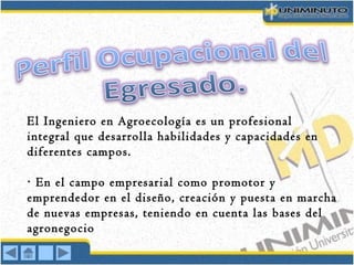 El Ingeniero en Agroecología es un profesional
integral que desarrolla habilidades y capacidades en
diferentes campos.
En el campo empresarial como promotor y·
emprendedor en el diseño, creación y puesta en marcha
de nuevas empresas, teniendo en cuenta las bases del
agronegocio
 