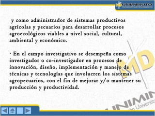 y como administrador de sistemas productivosy como administrador de sistemas productivos
agrícolas y pecuarios para desarrollar procesosagrícolas y pecuarios para desarrollar procesos
agroecológicos viables a nivel social, cultural,agroecológicos viables a nivel social, cultural,
ambiental y económico.ambiental y económico.
En el campo investigativo se desempeña como· En el campo investigativo se desempeña como·
investigador o co-investigador en procesos deinvestigador o co-investigador en procesos de
innovación, diseño, implementación y manejo deinnovación, diseño, implementación y manejo de
técnicas y tecnologías que involucren los sistemastécnicas y tecnologías que involucren los sistemas
agropecuarios, con el fin de mejorar y/o mantener suagropecuarios, con el fin de mejorar y/o mantener su
producción y productividad.producción y productividad.
 