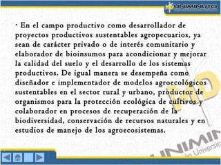 En el campo productivo como desarrollador de· En el campo productivo como desarrollador de·
proyectos productivos sustentables agropecuarios, yaproyectos productivos sustentables agropecuarios, ya
sean de carácter privado o de interés comunitario ysean de carácter privado o de interés comunitario y
elaborador de bioinsumos para acondicionar y mejorarelaborador de bioinsumos para acondicionar y mejorar
la calidad del suelo y el desarrollo de los sistemasla calidad del suelo y el desarrollo de los sistemas
productivos. De igual manera se desempeña comoproductivos. De igual manera se desempeña como
diseñador e implementador de modelos agroecológicosdiseñador e implementador de modelos agroecológicos
sustentables en el sector rural y urbano, productor desustentables en el sector rural y urbano, productor de
organismos para la protección ecológica de cultivos yorganismos para la protección ecológica de cultivos y
colaborador en procesos de recuperación de lacolaborador en procesos de recuperación de la
biodiversidad, conservación de recursos naturales y enbiodiversidad, conservación de recursos naturales y en
estudios de manejo de los agroecosistemas.estudios de manejo de los agroecosistemas.
 