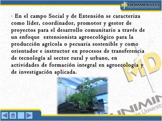 ·· En el campo Social y de Extensión se caracterizaEn el campo Social y de Extensión se caracteriza
como líder, coordinador, promotor y gestor decomo líder, coordinador, promotor y gestor de
proyectos para el desarrollo comunitario a través deproyectos para el desarrollo comunitario a través de
un enfoque extensionista agroecológico para laun enfoque extensionista agroecológico para la
producción agrícola o pecuaria sostenible y comoproducción agrícola o pecuaria sostenible y como
orientador e instructor en procesos de transferenciaorientador e instructor en procesos de transferencia
de tecnología al sector rural y urbano, ende tecnología al sector rural y urbano, en
actividades de formación integral en agroecología yactividades de formación integral en agroecología y
de investigación aplicada.de investigación aplicada.
 