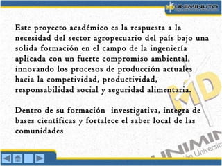 Este proyecto académico es la respuesta a laEste proyecto académico es la respuesta a la
necesidad del sector agropecuario del país bajo unanecesidad del sector agropecuario del país bajo una
solida formación en el campo de la ingenieríasolida formación en el campo de la ingeniería
aplicada con un fuerte compromiso ambiental,aplicada con un fuerte compromiso ambiental,
innovando los procesos de producción actualesinnovando los procesos de producción actuales
hacia la competividad, productividad,hacia la competividad, productividad,
responsabilidad social y seguridad alimentaria.responsabilidad social y seguridad alimentaria.
Dentro de su formación investigativa, integra deDentro de su formación investigativa, integra de
bases científicas y fortalece el saber local de lasbases científicas y fortalece el saber local de las
comunidadescomunidades
 