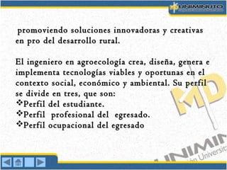 promoviendo soluciones innovadoras y creativaspromoviendo soluciones innovadoras y creativas
en pro del desarrollo rural.en pro del desarrollo rural.
El ingeniero en agroecología crea, diseña, genera eEl ingeniero en agroecología crea, diseña, genera e
implementa tecnologías viables y oportunas en elimplementa tecnologías viables y oportunas en el
contexto social, económico y ambiental. Su perfilcontexto social, económico y ambiental. Su perfil
se divide en tres, que son:se divide en tres, que son:
Perfil del estudiante.Perfil del estudiante.
Perfil profesional del egresado.Perfil profesional del egresado.
Perfil ocupacional del egresadoPerfil ocupacional del egresado
 