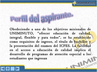 Obedeciendo a uno de los objetivos misionales deObedeciendo a uno de los objetivos misionales de
UNIMINUTO, “ofrecer educación de calidad,UNIMINUTO, “ofrecer educación de calidad,
integral, flexible y para todos”, se ha establecidointegral, flexible y para todos”, se ha establecido
como requisitos de ingreso, el título de bachiller ycomo requisitos de ingreso, el título de bachiller y
la presentación del examen del ICFES. La facilidadla presentación del examen del ICFES. La facilidad
en el acceso a educación de calidad implica elen el acceso a educación de calidad implica el
desarrollo de programas de atención especial a losdesarrollo de programas de atención especial a los
estudiantes que ingresanestudiantes que ingresan
 