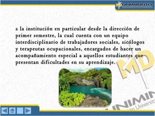 a la institución en particular desde la dirección dela institución en particular desde la dirección de
primerprimer semestre, la cual cuenta con un equiposemestre, la cual cuenta con un equipo
interdisciplinario de trabajadores sociales,interdisciplinario de trabajadores sociales, sicólogossicólogos
y terapeutas ocupacionales, encargados de hacer uny terapeutas ocupacionales, encargados de hacer un
acompañamiento especial a aquellos estudiantes queacompañamiento especial a aquellos estudiantes que
presentan dificultades en su aprendizaje.presentan dificultades en su aprendizaje.
 