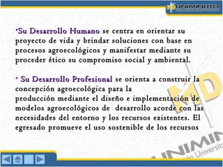 •Su Desarrollo HumanoSu Desarrollo Humano se centra en orientar suse centra en orientar su
proyecto de vida y brindar soluciones con base enproyecto de vida y brindar soluciones con base en
procesos agroecológicos y manifestar mediante suprocesos agroecológicos y manifestar mediante su
proceder ético su compromiso social y ambiental.proceder ético su compromiso social y ambiental.
• Su Desarrollo ProfesionalSu Desarrollo Profesional se orienta a construir lase orienta a construir la
concepción agroecológica para laconcepción agroecológica para la
producción mediante el diseño e implementación deproducción mediante el diseño e implementación de
modelos agroecológicos de desarrollo acorde con lasmodelos agroecológicos de desarrollo acorde con las
necesidades del entorno y los recursos existentes.necesidades del entorno y los recursos existentes. ElEl
egresadoegresado promueve el uso sostenible de los recursospromueve el uso sostenible de los recursos
 