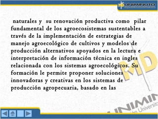 naturales y su renovación productiva como pilarnaturales y su renovación productiva como pilar
fundamental de los agroecosistemas sustentables afundamental de los agroecosistemas sustentables a
través de la implementación de estrategias detravés de la implementación de estrategias de
manejo agroecológico de cultivos y modelos demanejo agroecológico de cultivos y modelos de
producción alternativos apoyados en la lectura eproducción alternativos apoyados en la lectura e
interpretación de información técnica en inglesinterpretación de información técnica en ingles
relacionada con los sistemas agroecológicos. Surelacionada con los sistemas agroecológicos. Su
formación le permite proponer solucionesformación le permite proponer soluciones
innovadoras y creativas en los sistemas deinnovadoras y creativas en los sistemas de
producción agropecuaria, basado en lasproducción agropecuaria, basado en las
 