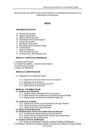 MUNICIPALIDAD DISTRITAL DE PARINARI 2013
INSTALACION DEL SERVICIO DE AGUA POTABLE Y SANEAMIENTO BASICO EN LA
COMUNIDAD DE MUNDIAL
INDICE
RESUMEN EJECUTIVO
A. Nombre del proyecto
B. Objetivo del proyecto
C. Balance oferta demanda
D. Descripción técnica del proyecto
E. Costos del proyecto
F. Beneficios del proyecto
G. Resultados de la evaluación social
H. Sostenibilidad
I. Impacto ambiental
J. Plan de Implementación
K. Conclusiones y Recomendaciones
MODULO I: ASPECTOS GENERALES
1.1 Nombre Del Proyecto
1.2 Unidad Formuladora y Ejecutora del proyecto
1.3 matriz de Involucrados
1.4 Marco De Referencia
MODULO II. IDENTIFICACION
2.1. Diagnóstico de la Situación Actual.
2.1.1. Diagnóstico del Área de influencia y Área de Estudio.
2.1.2. Diagnóstico de los Servicios.
2.1.3. Diagnóstico de los Involucrados en el PIP.
2.1.4. Intento anteriores de Solución.
MODULO: III FORMULACION.
3.1. Análisis de la Demanda.
3.1.1. Criterios para la estimación de los Consumos.
3.1.2. Determinación de la Demanda Proyectada del Agua Potable.
3.1.3. Determinación del Número de Módulos higiénicos.
3.2. Análisis de la Oferta.
3.2.1. Oferta de la Fuente y los Componentes del Agua Potable.
3.2.2. Oferta del Sistema de Saneamiento.
3.2.3. Optimización de la oferta Existente.
3.3. Balance Oferta Demanda.
3.4. Planteamiento Técnico de la Alternativa de Solución
3.4.1. Los Elementos de los Sistemas de Saneamiento.
3.4.2. Criterios Para el Planteamiento Técnico de las Alternativas .
3.4.3. Descripción de las Alternativas.
3.5. Costos a Precios de Mercado.
3.5.1 Costos en la Situación Proyecto a precios Privado o de Mercado.
1 “Instalación del Servicio de Agua Potable y Saneamiento Básico en la Comunidad
de Mundial”
 