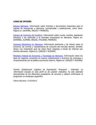 LINKS DE INTERÉS

Aduana Alemania. Información sobre trámites y documentos requeridos para el
ingreso de mercancías a Alemania, normatividad y publicaciones, entre otros.
Página en: (ALEMÁN, INGLÉS Y FRANCÉS)

Cámara de Comercio de Frankfurt. Información sobre cursos, eventos, legislación
tributaria y los estímulos a la actividad empresarial en Alemania. Página en:
(ESPAÑOL, ALEMÁN, INGLÉS, ITALIANO, FRANCÉS)

Comercio Electrónico en Alemania. Información pertinente y de interés sobre el
comercio, las normas y características de consumo del mercado alemán, también
ofrece una importante guía de cómo hacer negocios a través de Internet con
clientes alemanes. Página en: (INGLÉS Y ALEMÁN)

Ministerio Federal de Economía y Tecnología de Alemania. Información sobre los
tipos de negocios, proyectos en avance, publicaciones y brochure de empresas y
reracionamiento con la política económica externa. Página en: (INGLÉS Y ALEMÁN)



Fuente: Subdirección Logística de Exportación Proexport - Colombia. La
información incluida en este perfil es de carácter indicativo, ha sido obtenida
directamente de los diferentes prestatarios de servicios y deberá confirmarse al
programar un embarque específico.

Última Revisión: 21/03/2012
 