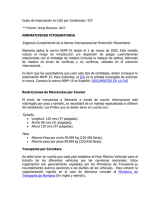Costo de Importación en US$ por Contenedor: 937

***Fuente: Doing Business. 2012

NORMATIVIDAD FITOSANITARIA

Exigencia Cumplimiento de la Norma Internacional de Protección Fitosanitaria

Alemania aplica la norma NIMF-15 desde el 1 de marzo de 2005. Esta medida
reduce el riesgo de introducción y/o dispersión de plagas cuarentenarias
relacionadas con el embalaje de madera (incluida la madera de estiba), fabricado
de madera en bruto de coníferas y no coníferas, utilizado en el comercio
internacional.

Es decir que los exportadores que usen este tipo de embalajes, deben conseguir la
autorización NIMF 15. Para Colombia, el ICA es la entidad encargada de autorizar
la marca. Conozca la norma NIMF-15 en Español: DOCUMENTOS DE LA FAO


Restricciones de Mercancías por Courier

El envío de mercancías a Alemania a través de courier internacional está
restringido por peso y tamaño, se necesitará de un manejo especializado si difieren
del establecido. Los límites que se deben tener en cuenta son:

Tamaño
      Longitud: 120 cms (47 pulgadas).
      Ancho 80 cms (31 pulgadas).
      Altura 120 cms (47 pulgadas).

Peso
      Máximo Peso por envío 99,999 Kg (220,458 libras).
      Máximo peso por pieza 99,999 kg (220,458 libras).

Transporte por Carretera

Se debe tener en cuenta que cada país establece el Peso Máximo Vehicular para el
tránsito de los diferentes vehículos por las carreteras nacionales. Estos
reglamentos son generalmente expedidos por los Ministerios de Transporte su
incumplimiento acarrea sanciones a los dueños de los vehículos. Para conocer la
reglamentación vigente en el caso de Alemania consulte el Ministerio de
Transporte de Alemania (En inglés y alemán).
 