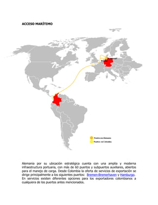 ACCESO MARÍTIMO




Alemania por su ubicación estratégica cuenta con una amplia y moderna
infraestructura portuaria, con más de 60 puertos y subpuertos auxiliares, abiertos
para el manejo de carga. Desde Colombia la oferta de servicios de exportación se
dirige principalmente a los siguientes puertos: Bremen-Bremerhaven y Hamburgo.
En servicios existen diferentes opciones para los exportadores colombianos a
cualquiera de los puertos antes mencionados.
 