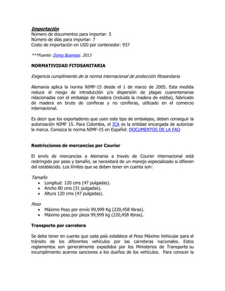Importación
Número de documentos para importar: 5
Número de días para importar: 7
Costo de importación en USD por contenedor: 937

***Fuente: Doing Business. 2013

NORMATIVIDAD FITOSANITARIA

Exigencia cumplimiento de la norma internacional de protección fitosanitaria

Alemania aplica la norma NIMF-15 desde el 1 de marzo de 2005. Esta medida
reduce el riesgo de introducción y/o dispersión de plagas cuarentenarias
relacionadas con el embalaje de madera (incluida la madera de estiba), fabricado
de madera en bruto de coníferas y no coníferas, utilizado en el comercio
internacional.

Es decir que los exportadores que usen este tipo de embalajes, deben conseguir la
autorización NIMF 15. Para Colombia, el ICA es la entidad encargada de autorizar
la marca. Conozca la norma NIMF-15 en Español: DOCUMENTOS DE LA FAO


Restricciones de mercancías por Courier

El envío de mercancías a Alemania a través de Courier internacional está
restringido por peso y tamaño, se necesitará de un manejo especializado si difieren
del establecido. Los límites que se deben tener en cuenta son:

Tamaño
      Longitud: 120 cms (47 pulgadas).
      Ancho 80 cms (31 pulgadas).
      Altura 120 cms (47 pulgadas).

Peso
      Máximo Peso por envío 99,999 Kg (220,458 libras).
      Máximo peso por pieza 99,999 kg (220,458 libras).

Transporte por carretera

Se debe tener en cuenta que cada país establece el Peso Máximo Vehicular para el
tránsito de los diferentes vehículos por las carreteras nacionales. Estos
reglamentos son generalmente expedidos por los Ministerios de Transporte su
incumplimiento acarrea sanciones a los dueños de los vehículos. Para conocer la
 