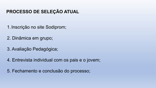 PROCESSO DE SELEÇÃO ATUAL
1.Inscrição no site Sodiprom;
2. Dinâmica em grupo;
3. Avaliação Pedagógica;
4. Entrevista individual com os pais e o jovem;
5. Fechamento e conclusão do processo;
 