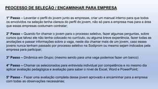 PEOCESSO DE SELEÇÃO / ENCAMINHAR PARA EMPRESA
1° Passo – Levantar o perfil do jovem junto as empresas, criar um manual interno para que todos
os envolvidos na seleção tenha clareza do perfil do jovem, não só para a empresa mas para a área
que essas empresas costumam contratar;
2° Passo – Quando for chamar o jovem para o processo seletivo, fazer algumas perguntas, sobre
cursos que talvez ele não tenha colocado no currículo, ou alguma breve experiência, fazer todas as
anotações e passar informações sobre a vaga, neste dia chamar mais de um jovem, caso esses
jovens nunca tenham passado por processo seletivo na Sodiprom ou mesmo sejam indicados pela
empresa para participar;
3° Passo – Dinâmica em Grupo; (mesmo sendo para uma vaga podemos fazer um banco)
4° Passo – Chamar os selecionados para entrevista individual por competência e no mesmo dia
aplicar avaliação pedagógica e avaliação para saber o nível de Excel, Word e PowerPoint;
5° Passo - Fazer uma avaliação completa desse jovem aprovado e encaminhar para a empresa
com todas as observações necessárias;
 