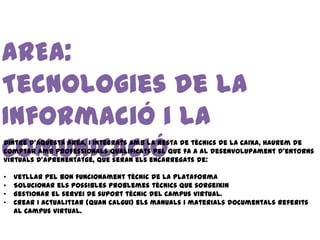 AREA:
Tecnologies de la
Informació i la
Comunicació
Dintre d’aquesta àrea, i integrats amb la resta de tècnics de la Caixa, haurem de
comptar amb professionals qualificats pel que fa a al desenvolupament d’entorns
virtuals d’aprenentatge, que seran els encarregats de:

•   Vetllar pel bon funcionament tècnic de la plataforma
•   Solucionar els possibles problemes tècnics que sorgeixin
•   Gestionar el servei de suport tècnic del campus virtual.
•   Crear i actualitzar (quan calgui) els manuals i materials documentals referits
    al campus virtual.
 