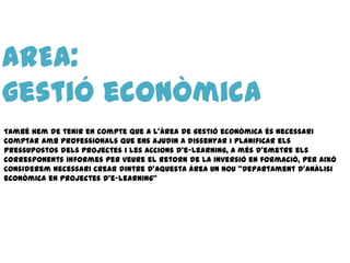 AREA:
gestió econòmica
També hem de tenir en compte que a l’àrea de gestió econòmica és necessari
comptar amb professionals que ens ajudin a dissenyar i planificar els
pressupostos dels projectes i les accions d’e-learning, a més d’emetre els
corresponents informes per veure el retorn de la inversió en formació, per això
considerem necessari crear dintre d’aquesta àrea un nou “Departament d’anàlisi
econòmica en projectes d’e-learning”
 