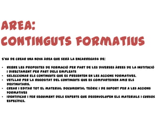 AREA:
continguts formatius
S’ha de crear una nova àrea que serà la encarregada de:

•   Rebre les propostes de formació per part de les diverses àrees de la institució
    i directament per part dels empleats
•   Seleccionar els continguts que es presenten en les accions formatives.
•   Vetllar per la rugositat del continguts que es comparteixen amb els
    destinataris.
•   Crear i editar tot el material documental teòric i de suport per a les accions
    formatives
•   Identificar i fer seguiment dels experts que desenvolupen els materials i cursos
    específics.
 