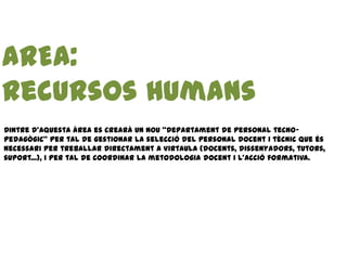 AREA:
Recursos Humans
Dintre d’aquesta àrea es crearà un nou “Departament de personal tecno-
pedagògic” per tal de gestionar la selecció del personal docent i tècnic que és
necessari per treballar directament a Virtaula (docents, dissenyadors, tutors,
suport...), i per tal de coordinar la metodologia docent i l’acció formativa.
 