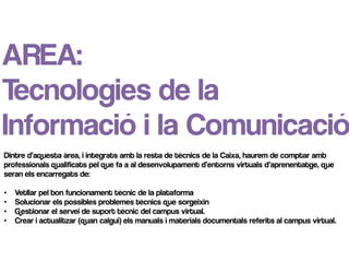 AREA:
Tecnologies de la
Informació i la Comunicació
Dintre d’aquesta àrea, i integrats amb la resta de tècnics de la Caixa, haurem de comptar amb
professionals qualificats pel que fa a al desenvolupament d’entorns virtuals d’aprenentatge, que
seran els encarregats de:

•   Vetllar pel bon funcionament tècnic de la plataforma
•   Solucionar els possibles problemes tècnics que sorgeixin
•   Gestionar el servei de suport tècnic del campus virtual.
•   Crear i actualitzar (quan calgui) els manuals i materials documentals referits al campus virtual.
 