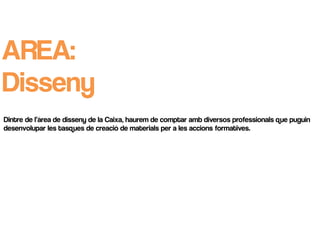 AREA:
Disseny
Dintre de l’àrea de disseny de la Caixa, haurem de comptar amb diversos professionals que puguin
desenvolupar les tasques de creació de materials per a les accions formatives.
 