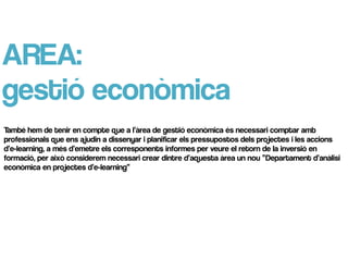 AREA:
gestió econòmica
També hem de tenir en compte que a l’àrea de gestió econòmica és necessari comptar amb
professionals que ens ajudin a dissenyar i planificar els pressupostos dels projectes i les accions
d’e-learning, a més d’emetre els corresponents informes per veure el retorn de la inversió en
formació, per això considerem necessari crear dintre d’aquesta àrea un nou “Departament d’anàlisi
econòmica en projectes d’e-learning”
 