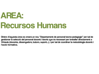 AREA:
Recursos Humans
Dintre d’aquesta àrea es crearà un nou “Departament de personal tecno-pedagògic” per tal de
gestionar la selecció del personal docent i tècnic que és necessari per treballar directament a
Virtaula (docents, dissenyadors, tutors, suport...), i per tal de coordinar la metodologia docent i
l’acció formativa.
 