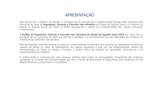 APRESENTAÇÃO
Este estudo tem o objetivo de atender a contrapartida do Contrato de Competitividade firmado entre Sindicatos das
Indústrias do setor de Argamassa, Cimento e Concreto não-refratário do Estado do Espírito Santo e o Governo do
Estado do Espírito Santo, de enviar à SEDES anualmente a análise da competitividade dos setores industriais
contemplados.
A Análise de Argamassa, Cimento e Concreto não-refratário do Estado do Espírito Santo 2019 tem como foco a
formação de um panorama do setor que permita a avaliação e o monitoramento da sua capacidade de competir em
âmbitos local, nacional e internacional.
Para acompanhar sistematicamente os níveis de competitividade foi elencado um conjunto de indicadores econômicos
capazes de refletir os níveis de desempenho dos setores estudados e que, por sua disponibilidade, podem ser
acompanhados ao longo do tempo e facilitam a análise crítica da variação da capacidade concorrencial e de
sustentabilidade da indústria.
A análise ainda é composta por uma pesquisa primária para avaliar as contrapartidas obrigatórias das empresas
signatárias do Contrato de Competitividade que tem o intuito de demonstrar as ações feitas que resultaram em um
desenvolvimento socioeconômico sustentável.
 