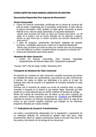 OTROS ASPECTOS PARA MANEJO LOGÍSTICO EN DESTINO

Documentos Requeridos Para Ingreso de Mercancías*

Envíos Comerciales
   Cuatro (4) Facturas comerciales, certificadas por la cámara de comercio del
    país de origen y legalizadas por el consulado, conteniendo: el valor total de
    la factura convertido a ARS, también se debe aplicar conversión al precio
    FOB del envío, más los cargos adicionales y la siguiente declaración:
    “Declaro bajo juramento que todos los datos que contiene esta factura, son fiel
    reflejo de la verdad y que los precios indicados son los realmente a pagarse.
    Declaro en igual forma que no existen convenios que permitan alteraciones de
    estos precios.”
   4 listas de empaque, conteniendo información detallada del paquete
    (números, cantidades, peso bruto y neto) con la siguiente declaración:
    “Declaro bajo juramento que todos los datos que contiene esta nota de empaque,
    son el fiel reflejo de la verdad y el detalle indicado corresponde al contenido real”.
   Licencia de importación para ciertos bienes.

Muestras Sin Valor Comercial
       Cuatro (4) facturas comerciales. Para muestras importadas
        temporalmente, las facturas deben decir “importación temporaria”.

*Fuente: TACT (The Air Cargo Traffic). Noviembre 2011

Transporte de Muestras Sin Valor Comercial

Se entiende por muestras sin valor comercial a aquellas mercancías que tienen
por finalidad demostrar sus características y que carecen de valor comercial por
sí mismas, las cuales no deben ser destinadas a la venta en el país. Sin
embargo esto varía de acuerdo a la legislación de muestras existente en cada
uno de ellos.
Verifique que al momento de realizar sus envíos de muestras estas no pagan
aranceles e impuesto en el destino al que planear llegar. Recuerde que este
puede ser un costo adicional para su cliente y afectar los tiempos de entrega.
Dentro del manejo de mercancías por vía aérea, ya sea como muestras sin
valor comercial o envíos urgentes, se destacan las ALIANZAS que PROEXPORT
Colombia ha suscrito con diversas transportadoras, para reducir el costo de los
envíos en que incurren aquellas empresas que trabajan en los diferentes
programas ofrecidos por nuestra entidad.

*** Indicadores de Comercio Transfronterizo

Los costos y procedimientos relacionados con la importación y exportación de
un embarque estándar de mercancías se detallan bajo este tema. Cada
procedimiento oficial se registra comenzando desde el acuerdo final entre las
dos partes y terminando con la entrega de las mercancías.
 