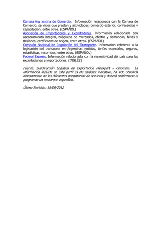 Cámara Arg entina de Comercio. Información relacionada con la Cámara de
Comercio, servicios que prestan y actividades, comercio exterior, conferencias y
capacitación, entre otros. (ESPAÑOL)
Asociación de Importadores y Exportadores. Información relacionada con
asesoramiento integral, búsqueda de mercados, ofertas y demandas, ferias y
misiones, certificados de origen, entre otros. (ESPAÑOL)
Comisión Nacional de Regulación del Transporte. Información referente a la
legislación del transporte en Argentina, noticias, tarifas especiales, seguros,
estadísticas, recorridos, entre otros. (ESPAÑOL)
Federal Express. Información relacionada con la normatividad del país para las
exportaciones e importaciones. (INGLÉS)

Fuente: Subdirección Logística de Exportación Proexport – Colombia. La
información incluida en este perfil es de carácter indicativo, ha sido obtenida
directamente de los diferentes prestatarios de servicios y deberá confirmarse al
programar un embarque específico.

Última Revisión: 15/09/2012
 