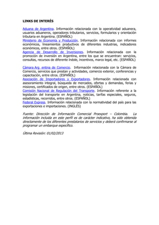 LINKS DE INTERÉS

Aduana de Argentina. Información relacionada con la operatividad aduanera,
usuarios aduaneros, operadores tributarios, servicios, formularios y orientación
tributaria en Argentina. (ESPAÑOL)
Ministerio de Economía y Producción. Información relacionada con informes
económicos, lineamientos productivos de diferentes industrias, indicadores
económicos, entre otros. (ESPAÑOL)
Agencia de Desarrollo de Inversiones. Información relacionada con la
promoción de inversión en Argentina, entre los que se encuentran: servicios,
consultas, recursos de diferente índole, incentivos, marco legal, etc. (ESPAÑOL)

Cámara Arg entina de Comercio. Información relacionada con la Cámara de
Comercio, servicios que prestan y actividades, comercio exterior, conferencias y
capacitación, entre otros. (ESPAÑOL)
Asociación de Importadores y Exportadores. Información relacionada con
asesoramiento integral, búsqueda de mercados, ofertas y demandas, ferias y
misiones, certificados de origen, entre otros. (ESPAÑOL)
Comisión Nacional de Regulación del Transporte. Información referente a la
legislación del transporte en Argentina, noticias, tarifas especiales, seguros,
estadísticas, recorridos, entre otros. (ESPAÑOL)
Federal Express. Información relacionada con la normatividad del país para las
exportaciones e importaciones. (INGLÉS)

Fuente: Dirección de Información Comercial Proexport – Colombia. La
información incluida en este perfil es de carácter indicativo, ha sido obtenida
directamente de los diferentes prestatarios de servicios y deberá confirmarse al
programar un embarque específico.

Última Revisión: 01/02/2013
 
