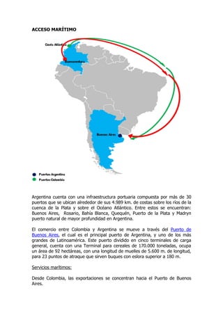 ACCESO MARÍTIMO




Argentina cuenta con una infraestructura portuaria compuesta por más de 30
puertos que se ubican alrededor de sus 4.989 km. de costas sobre los ríos de la
cuenca de la Plata y sobre el Océano Atlántico. Entre estos se encuentran:
Buenos Aires, Rosario, Bahía Blanca, Quequén, Puerto de la Plata y Madryn
puerto natural de mayor profundidad en Argentina.

El comercio entre Colombia y Argentina se mueve a través del Puerto de
Buenos Aires, el cual es el principal puerto de Argentina, y uno de los más
grandes de Latinoamérica. Este puerto dividido en cinco terminales de carga
general, cuenta con una Terminal para cereales de 170.000 toneladas, ocupa
un área de 92 hectáreas, con una longitud de muelles de 5.600 m. de longitud,
para 23 puntos de atraque que sirven buques con eslora superior a 180 m.

Servicios marítimos:

Desde Colombia, las exportaciones se concentran hacia el Puerto de Buenos
Aires.
 