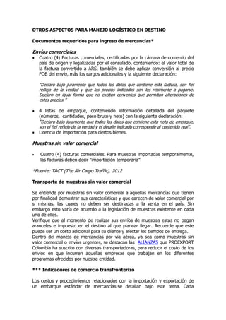 OTROS ASPECTOS PARA MANEJO LOGÍSTICO EN DESTINO

Documentos requeridos para ingreso de mercancías*

Envíos comerciales
   Cuatro (4) Facturas comerciales, certificadas por la cámara de comercio del
    país de origen y legalizadas por el consulado, conteniendo: el valor total de
    la factura convertido a ARS, también se debe aplicar conversión al precio
    FOB del envío, más los cargos adicionales y la siguiente declaración:

    “Declaro bajo juramento que todos los datos que contiene esta factura, son fiel
    reflejo de la verdad y que los precios indicados son los realmente a pagarse.
    Declaro en igual forma que no existen convenios que permitan alteraciones de
    estos precios.”

   4 listas de empaque, conteniendo información detallada del paquete
    (números, cantidades, peso bruto y neto) con la siguiente declaración:
    “Declaro bajo juramento que todos los datos que contiene esta nota de empaque,
    son el fiel reflejo de la verdad y el detalle indicado corresponde al contenido real”.
   Licencia de importación para ciertos bienes.

Muestras sin valor comercial

   Cuatro (4) facturas comerciales. Para muestras importadas temporalmente,
    las facturas deben decir “importación temporaria”.

*Fuente: TACT (The Air Cargo Traffic). 2012

Transporte de muestras sin valor comercial

Se entiende por muestras sin valor comercial a aquellas mercancías que tienen
por finalidad demostrar sus características y que carecen de valor comercial por
sí mismas, las cuales no deben ser destinadas a la venta en el país. Sin
embargo esto varía de acuerdo a la legislación de muestras existente en cada
uno de ellos.
Verifique que al momento de realizar sus envíos de muestras estas no pagan
aranceles e impuesto en el destino al que planear llegar. Recuerde que este
puede ser un costo adicional para su cliente y afectar los tiempos de entrega.
Dentro del manejo de mercancías por vía aérea, ya sea como muestras sin
valor comercial o envíos urgentes, se destacan las ALIANZAS que PROEXPORT
Colombia ha suscrito con diversas transportadoras, para reducir el costo de los
envíos en que incurren aquellas empresas que trabajan en los diferentes
programas ofrecidos por nuestra entidad.

*** Indicadores de comercio transfronterizo

Los costos y procedimientos relacionados con la importación y exportación de
un embarque estándar de mercancías se detallan bajo este tema. Cada
 