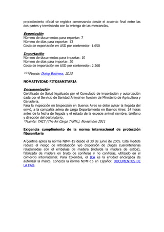 procedimiento oficial se registra comenzando desde el acuerdo final entre las
dos partes y terminando con la entrega de las mercancías.

Exportación
Número de documentos para exportar: 7
Número de días para exportar: 13
Costo de exportación en USD por contenedor: 1.650

Importación
Número de documentos para importar: 10
Número de días para importar: 30
Costo de importación en USD por contenedor: 2.260

***Fuente: Doing Business. 2013

NOMATIVIDAD FITOSANITARIA

Documentación
Certificado de Salud legalizado por el Consulado de importación y autorización
dada por el Servicio de Sanidad Animal en función de Ministerio de Agricultura y
Ganadería.
Para la inspección en Inspección en Buenos Aires se debe avisar la llegada del
envió, a la compañía aérea de carga Departamento en Buenos Aires: 24 horas
antes de la fecha de llegada y el estado de la especie animal nombre, teléfono
y dirección del destinatario.
*Fuente: TACT (The Air Cargo Traffic). Noviembre 2011

Exigencia cumplimiento de la norma internacional de protección
fitosanitaria

Argentina aplica la norma NIMF-15 desde el 30 de junio de 2005. Esta medida
reduce el riesgo de introducción y/o dispersión de plagas cuarentenarias
relacionadas con el embalaje de madera (incluida la madera de estiba),
fabricado de madera en bruto de coníferas y no coníferas, utilizado en el
comercio internacional. Para Colombia, el ICA es la entidad encargada de
autorizar la marca. Conozca la norma NIMF-15 en Español: DOCUMENTOS DE
LA FAO.
 