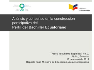 Análisis y consenso en la construcción
participativa del
Perfil del Bachiller Ecuatoriano
Tracey Tokuhama-Espinosa, Ph.D.
Quito, Ecuador
13 de enero de 2015
Reporte final, Ministro de Educación, Augusto Espinosa
 