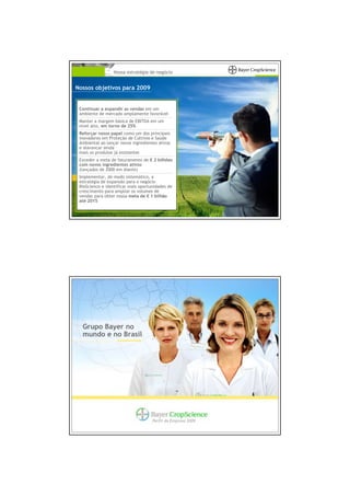 Nossa estratégia de negócio


Nossos objetivos para 2009


 Continuar a expandir as vendas em um
 ambiente de mercado amplamente favorável
 Manter a margem básica de EBITDA em um
 nível alto, em torno de 25%
 Reforçar nosso papel como um dos principais
 inovadores em Proteção de Cultivos e Saúde
 Ambiental ao lançar novos ingredientes ativos
 e alavancar ainda
 mais os produtos já existentes
 Exceder a meta de faturamento de € 2 bilhões
 com novos ingredientes ativos
 (lançados de 2000 em diante)
 Implementar, de modo sistemático, a
 estratégia de expansão para o negócio
 BioScience e identificar mais oportunidades de
 crescimento para ampliar os volumes de
 vendas para obter nossa meta de € 1 bilhão
 até 2015




  Grupo Bayer no
  mundo e no Brasil




                                     Perfil da Empresa 2009
 