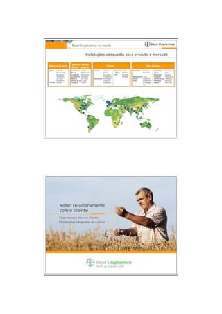 Bayer CropScience no mundo


                                       Instalações adequadas para produto e mercado

                     América Latina/
América do Norte                                              Europa                                      Ásia Pacífico
                     África/ Tamecis
EUA    Institute     Argentina Zarate           França   Gaillon        Espanha Quart     Austrália   Kwinana     Indonésia    Surabaya
       Kansas City   Brasil      Belford Roxo            Marle           Suíça Muttenz                Pinkenba    Japão        Hofu
       Muskegon      Colômbia Baranquilla                Roussillon     RU      Norwich                           Paquistão    Karachi
       Pasadena      Guatemala Amatitlan                 Villefranche           Widnes    Bangladesh Tongi        Filipinas    Canlubang
       St. Louis     México      St. Clara      Alemanha Dormagen                         China      Hangzhou     Coréia do Sul Daejong
       Woodbine      África do Sul Nigel                 Frankfurt                        Índia      Ankleshwar   Tailândia    Bangpoo
Canadá Regina        Turquia     Gebze                   Knapsack                                    Himatnagar   Vietnã       Bien Hoa
                                                                                                     Vapi




           Nosso relacionamento
           com o cliente
          Empresa com foco no cliente
          Plataformas integradas de cultivos




                                                  Perfil da Empresa 2009
 