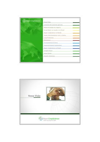 Nossa Visão
              Contexto da economia agrícola
              Nossa estratégia de negócio
              Grupo Bayer no mundo e no Brasil
              Bayer CropScience no Mundo
              Nosso relacionamento com o cliente
              Crop Protection
              BioScience
              Environmental Science
              Desenvolvimento Sustentável
              Bayer CropScience no Brasil
              Imagem Bayer
              Nossa Gente
              Desafio Alimentar




Nossa Visão




              Perfil da Empresa 2009
 
