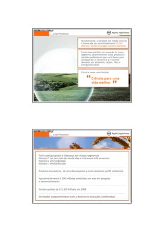 Crop Protection


                                    Mundialmente, a sanidade das nossas lavouras
                                    é ameaçada por aproximadamente 25 mil
                                    doenças, inúmeras pragas e plantas daninhas

                                    Como empresa líder em inovação do nosso
                                    segmento, desenvolvemos novos produtos e
                                    soluções sustentáveis que contribuam para
                                    salvaguardar as lavouras e a crescente
                                    demanda por alimentos, rações, fibra e
                                    energia renovável


                                    Esta é a nossa contribuição:

                                              Ciência para uma
                                              vida melhor




            Crop Protection




Forte posição global e liderança em muitos segmentos
Número 1 no mercado de inseticidas e tratamento de sementes
Número 2 em fungicidas
Número 3 em herbicidas


Produtos inovadores, de alto desempenho e com excelente perfil ambiental

Aproximadamente € 500 milhões investidos por ano em pesquisa
e desenvolvimento


Vendas globais de € 5,339 bilhões em 2008

Atividades complementares com a BioScience (soluções combinadas)
 