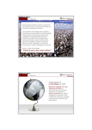 BioScience



Numa pequena semente existe um potencial
enorme para suprir a crescente demanda por
alimentos da população mundial.

Com modernas tecnologias para a geração
de sementes convencionais e da biotecnologia,
estamos desenvolvendo sementes de alta
qualidade com propriedades superiores,
conferindo características diferenciadas,
como por exemplo, maior resistência das
plantas às condições climáticas adversas,
fibras de melhor qualidade e mais fáceis
de processar e melhor qualidade das culturas.

Esta é a nossa contribuição:
“Ciência para uma vida melhor”




           BioScience




                                        Vendas globais de
                                        € 452 milhões em 2008
                                        Operação integrada com Crop
                                        Protection em P&D (ex.
                                        desenvolvimento de culturas
                                        tolerantes a herbicidas) e
                                        ofertas comerciais (ex. pacote
                                        integrado de sementes, traits
                                        e defensivos agrícolas, incluindo
                                        tratamento de sementes para
                                        agricultores)
 