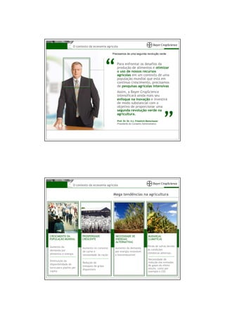 O contexto da economia agrícola

                                                Precisamos de uma segunda revolução verde




                                             “     Para enfrentar os desafios da
                                                   produção de alimentos e otimizar
                                                   o uso de nossos recursos
                                                   agrícolas em um contexto de uma
                                                   população mundial que está em
                                                   contínuo crescimento, precisamos
                                                   de pesquisas agrícolas intensivas
                                                   Assim, a Bayer CropScience
                                                   intensificará ainda mais seu
                                                   enfoque na inovação e investirá
                                                   de modo substancial com o
                                                   objetivo de proporcionar uma
                                                   segunda revolução verde na



                                                                                             ”
                                                   agricultura.
                                                   Prof. Dr. Dr. h.c. Friedrich Berschauer
                                                   Presidente do Conselho Administrativo




                   O contexto da economia agrícola


                                                Mega tendências na agricultura




CRESCIMENTO DA           PROSPERIDADE             NECESSIDADE DE                MUDANÇAS
POPULAÇÃO MUNDIAL        CRESCENTE                ENERGIAS                      CLIMÁTICAS
                                                  ALTERNATIVAS
Aumento da                                                                      Perda de safras devido
                         Aumento no consumo       Aumento da demanda
demanda por                                                                     às condições
                         de carne e               por energia renovável
alimentos e energia                                                             climáticas adversas.
                         necessidade de ração     e biocombustível
                                                                                Necessidade de
Diminuição da
                         Redução de                                             redução das emissões
disponibilidade de                                                              de gases do efeito
                         estoques de grãos
terra para plantio per                                                          estufa, como por
                         disponíveis
capita                                                                          exemplo o CO2
 